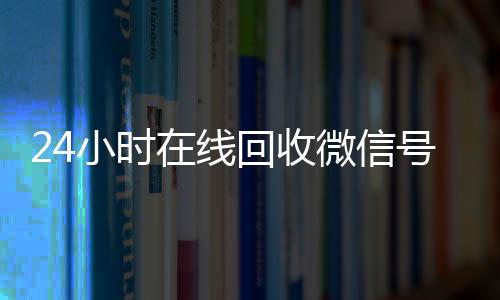 24小时在线回收微信24小时靠谱收微信平台号专业平台（高价回微信号24小时回收）